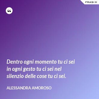 Dentro ogni momento tu ci sei in ogni gesto tu ci sei nel silenzio delle cose tu ci sei. - Alessandra Amoroso