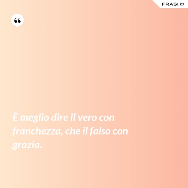 È meglio dire il vero con franchezza, che il falso con grazia. - Anonimo