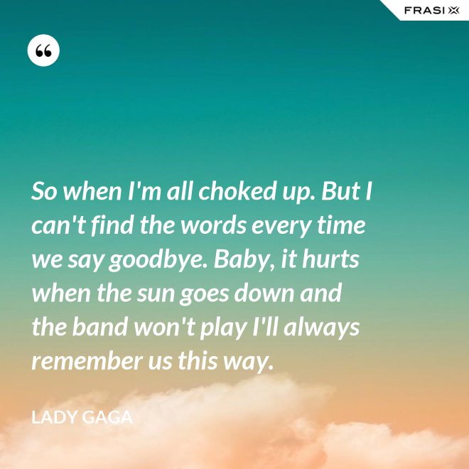 So when I'm all choked up. But I can't find the words every time we say goodbye. Baby, it hurts when the sun goes down and the band won't play I'll always remember us this way. - Lady Gaga