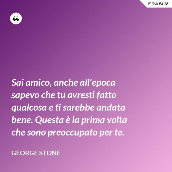 Sai amico, anche all'epoca sapevo che tu avresti fatto qualcosa e ti sarebbe andata bene. Questa è la prima volta che sono preoccupato per te. - George Stone