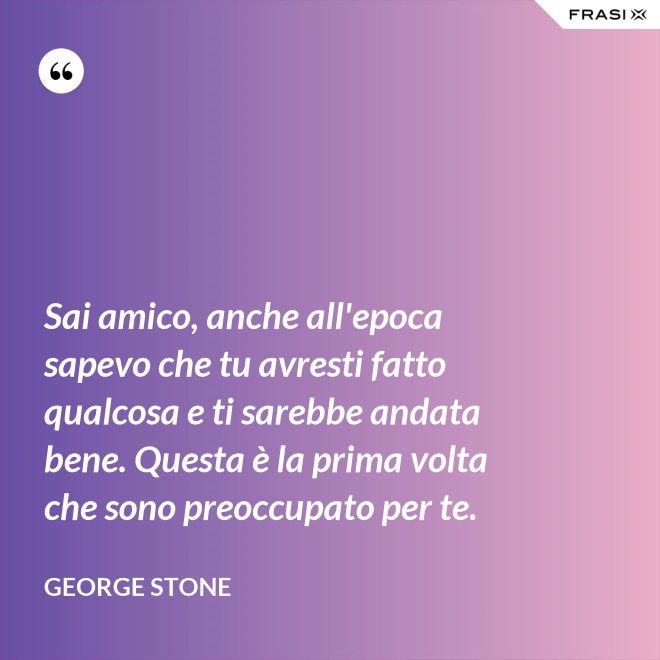 Sai amico, anche all'epoca sapevo che tu avresti fatto qualcosa e ti sarebbe andata bene. Questa è la prima volta che sono preoccupato per te. - George Stone