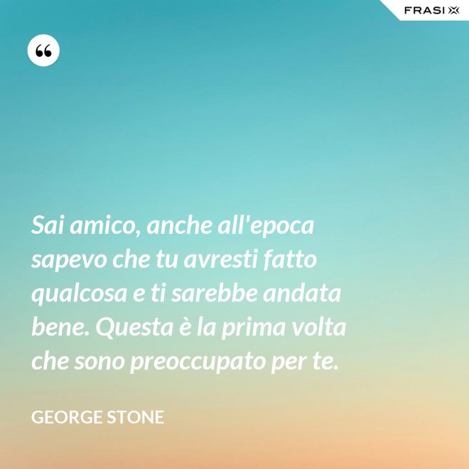 Sai amico, anche all'epoca sapevo che tu avresti fatto qualcosa e ti sarebbe andata bene. Questa è la prima volta che sono preoccupato per te. - George Stone