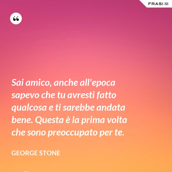 Sai amico, anche all'epoca sapevo che tu avresti fatto qualcosa e ti sarebbe andata bene. Questa è la prima volta che sono preoccupato per te. - George Stone