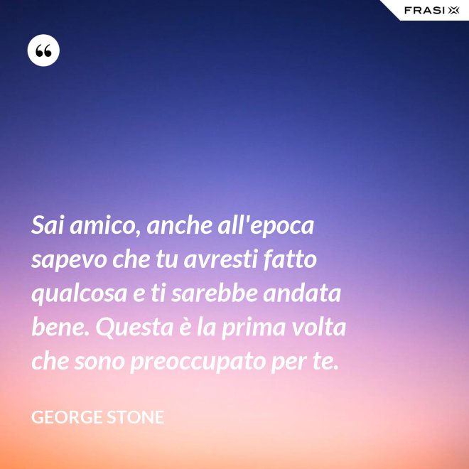 Sai amico, anche all'epoca sapevo che tu avresti fatto qualcosa e ti sarebbe andata bene. Questa è la prima volta che sono preoccupato per te. - George Stone