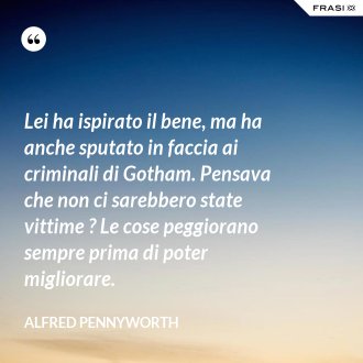 Lei ha ispirato il bene, ma ha anche sputato in faccia ai criminali di Gotham. Pensava che non ci sarebbero state vittime ? Le cose peggiorano sempre prima di poter migliorare. - Alfred Pennyworth