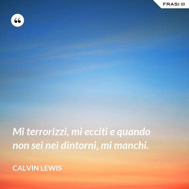 Mi terrorizzi, mi ecciti e quando non sei nei dintorni, mi manchi. - Calvin Lewis