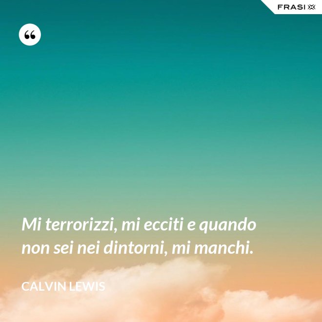 Mi terrorizzi, mi ecciti e quando non sei nei dintorni, mi manchi. - Calvin Lewis