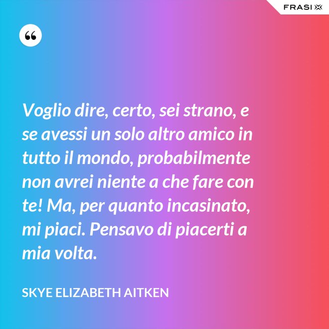 Voglio dire, certo, sei strano, e se avessi un solo altro amico in tutto il mondo, probabilmente non avrei niente a che fare con te! Ma, per quanto incasinato, mi piaci. Pensavo di piacerti a mia volta. - Skye Elizabeth Aitken