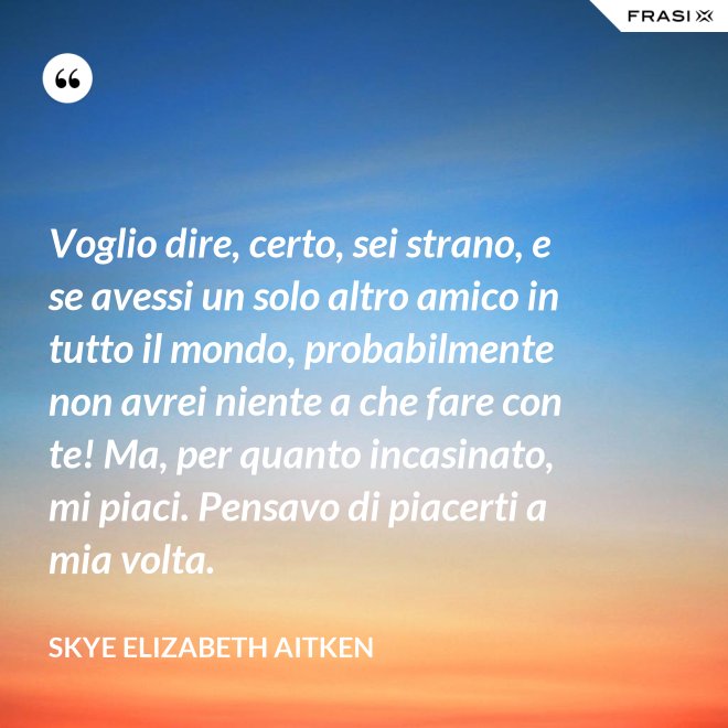 Voglio dire, certo, sei strano, e se avessi un solo altro amico in tutto il mondo, probabilmente non avrei niente a che fare con te! Ma, per quanto incasinato, mi piaci. Pensavo di piacerti a mia volta. - Skye Elizabeth Aitken