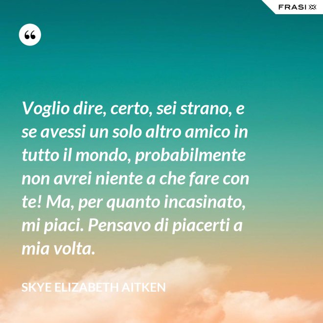 Voglio dire, certo, sei strano, e se avessi un solo altro amico in tutto il mondo, probabilmente non avrei niente a che fare con te! Ma, per quanto incasinato, mi piaci. Pensavo di piacerti a mia volta. - Skye Elizabeth Aitken