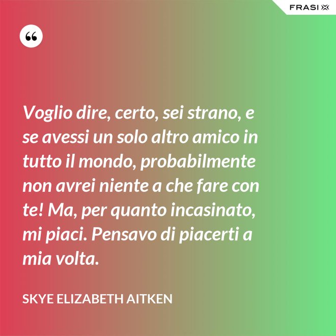 Voglio dire, certo, sei strano, e se avessi un solo altro amico in tutto il mondo, probabilmente non avrei niente a che fare con te! Ma, per quanto incasinato, mi piaci. Pensavo di piacerti a mia volta. - Skye Elizabeth Aitken