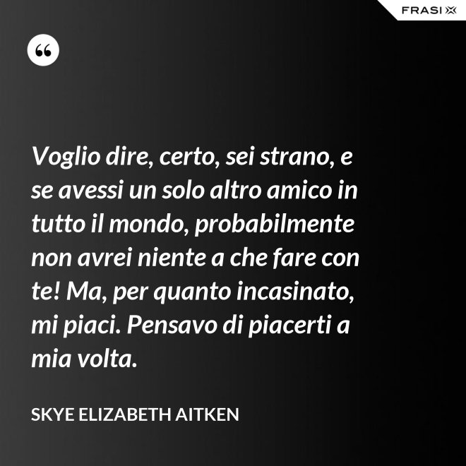 Voglio dire, certo, sei strano, e se avessi un solo altro amico in tutto il mondo, probabilmente non avrei niente a che fare con te! Ma, per quanto incasinato, mi piaci. Pensavo di piacerti a mia volta. - Skye Elizabeth Aitken