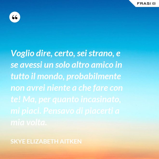 Voglio dire, certo, sei strano, e se avessi un solo altro amico in tutto il mondo, probabilmente non avrei niente a che fare con te! Ma, per quanto incasinato, mi piaci. Pensavo di piacerti a mia volta. - Skye Elizabeth Aitken