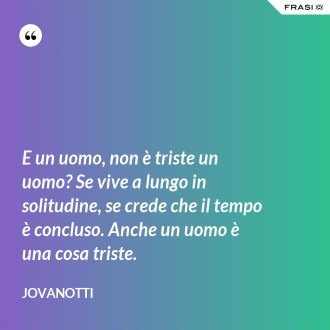 E un uomo, non è triste un uomo? Se vive a lungo in solitudine, se crede che il tempo è concluso. Anche un uomo è una cosa triste. - Jovanotti