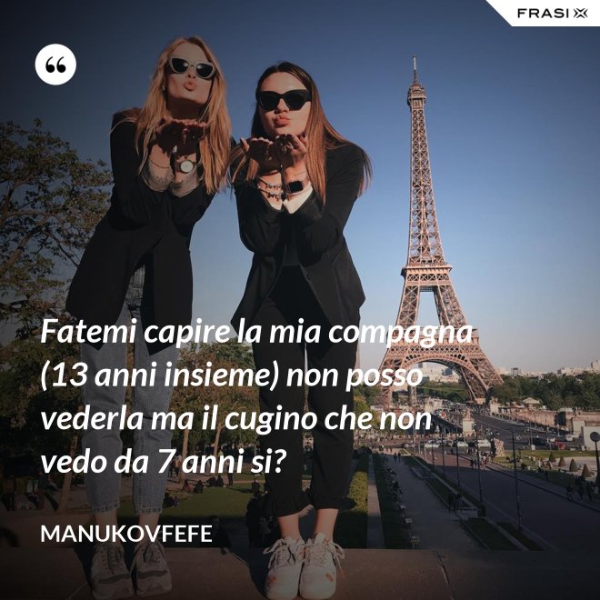 Fatemi capire la mia compagna (13 anni insieme) non posso vederla ma il cugino che non vedo da 7 anni si? - ManuKovfefe
