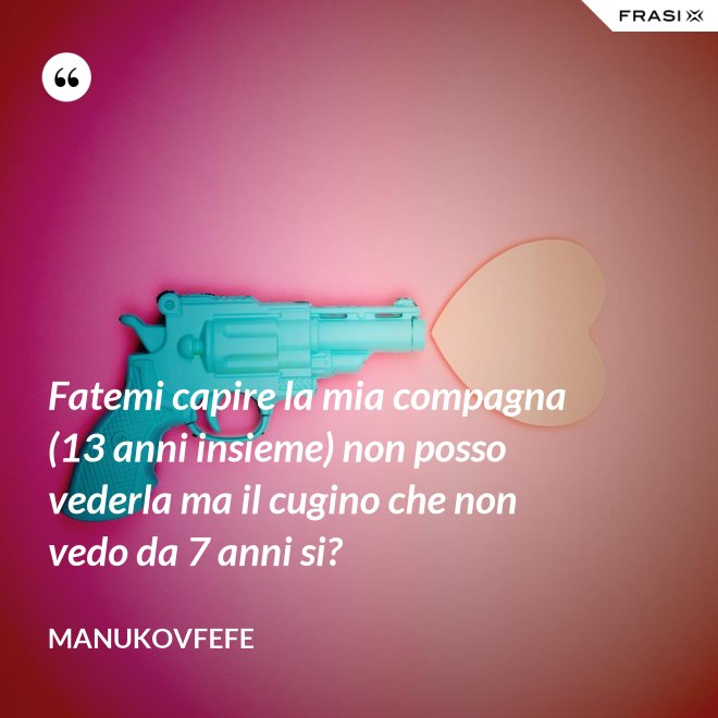 Fatemi capire la mia compagna (13 anni insieme) non posso vederla ma il cugino che non vedo da 7 anni si? - ManuKovfefe