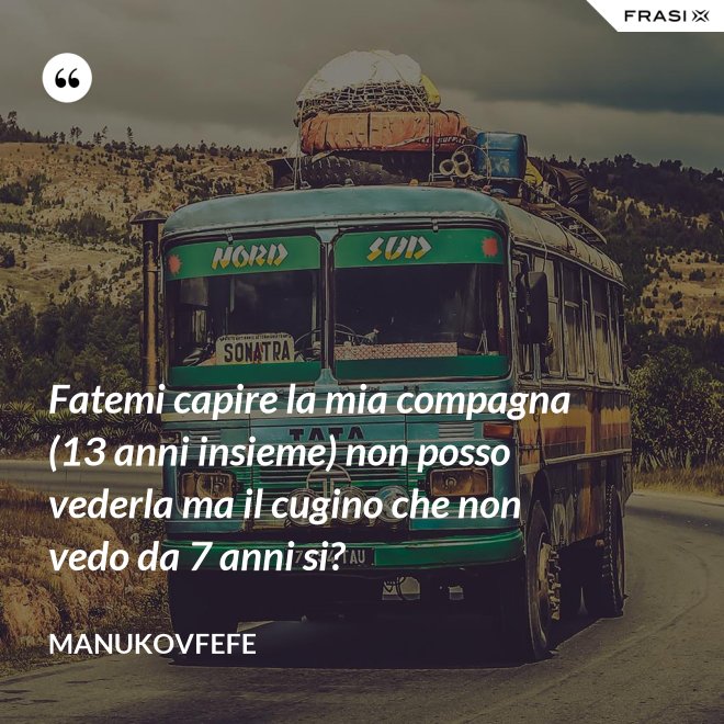 Fatemi capire la mia compagna (13 anni insieme) non posso vederla ma il cugino che non vedo da 7 anni si? - ManuKovfefe