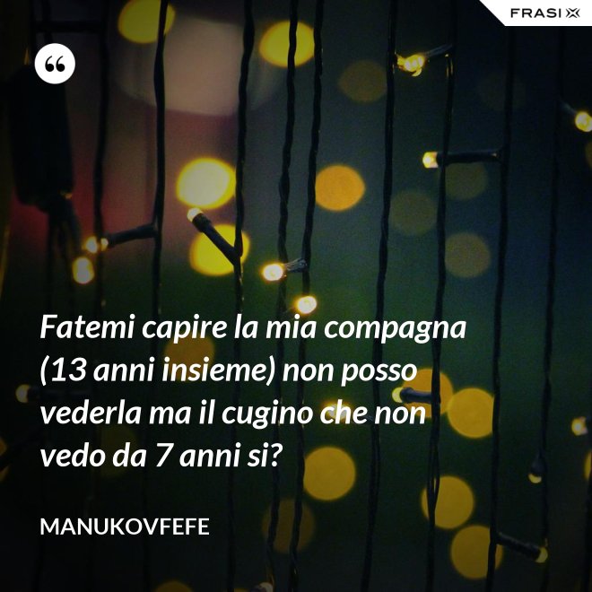 Fatemi capire la mia compagna (13 anni insieme) non posso vederla ma il cugino che non vedo da 7 anni si? - ManuKovfefe