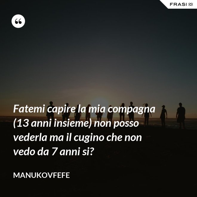 Fatemi capire la mia compagna (13 anni insieme) non posso vederla ma il cugino che non vedo da 7 anni si? - ManuKovfefe
