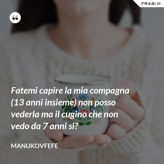 Fatemi capire la mia compagna (13 anni insieme) non posso vederla ma il cugino che non vedo da 7 anni si? - ManuKovfefe