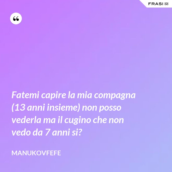Fatemi capire la mia compagna (13 anni insieme) non posso vederla ma il cugino che non vedo da 7 anni si? - ManuKovfefe