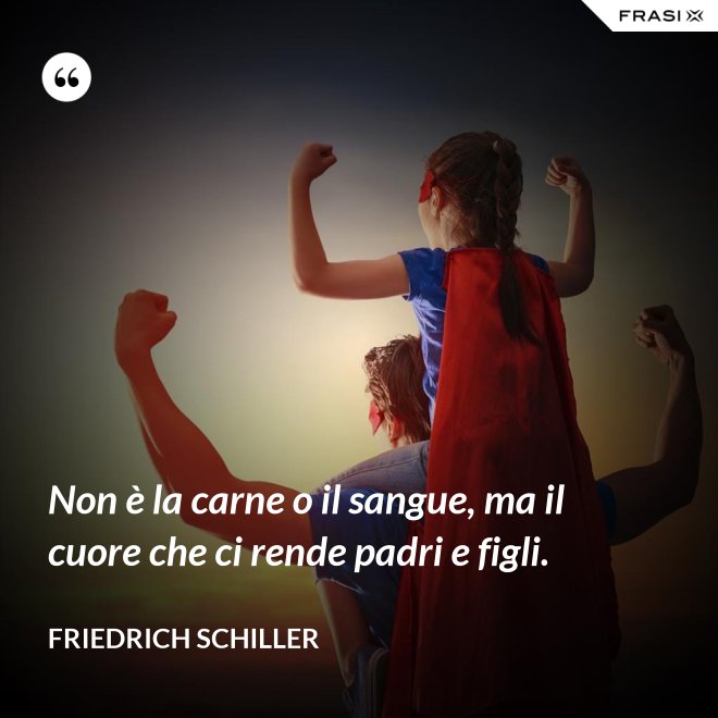 Non è la carne o il sangue, ma il cuore che ci rende padri e figli. - Friedrich Schiller