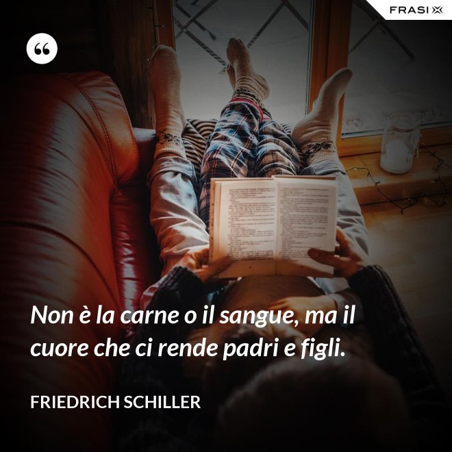 Non è la carne o il sangue, ma il cuore che ci rende padri e figli. - Friedrich Schiller