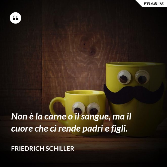 Non è la carne o il sangue, ma il cuore che ci rende padri e figli. - Friedrich Schiller