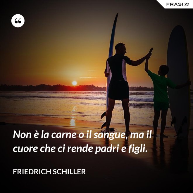 Non è la carne o il sangue, ma il cuore che ci rende padri e figli. - Friedrich Schiller