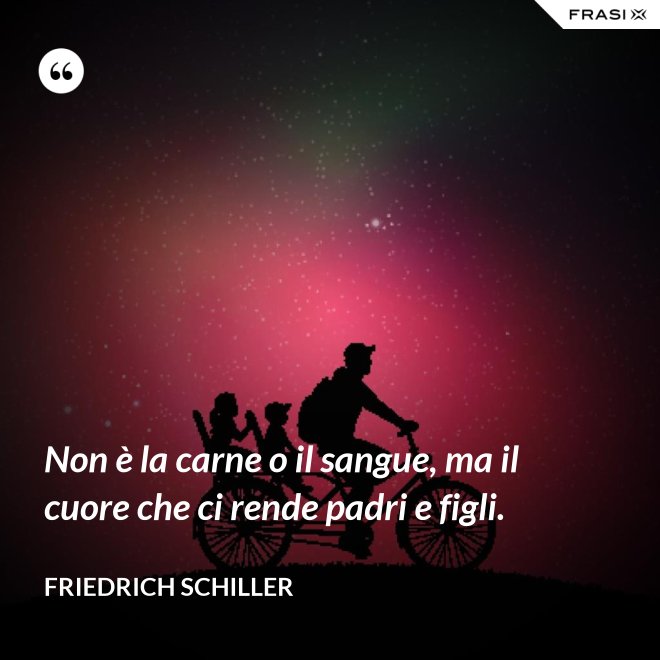 Non è la carne o il sangue, ma il cuore che ci rende padri e figli. - Friedrich Schiller