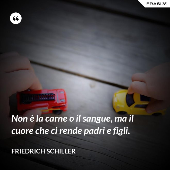 Non è la carne o il sangue, ma il cuore che ci rende padri e figli. - Friedrich Schiller