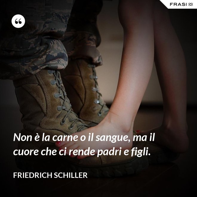 Non è la carne o il sangue, ma il cuore che ci rende padri e figli. - Friedrich Schiller
