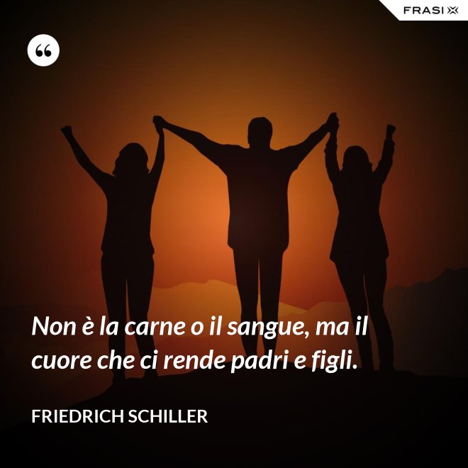 Non è la carne o il sangue, ma il cuore che ci rende padri e figli. - Friedrich Schiller
