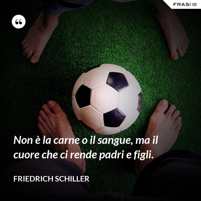 Non è la carne o il sangue, ma il cuore che ci rende padri e figli. - Friedrich Schiller