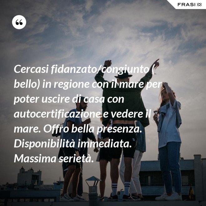 Cercasi fidanzato/congiunto ( bello) in regione con il mare per poter uscire di casa con autocertificazione e vedere il mare. Offro bella presenza. Disponibilità immediata. Massima serietà. - Anonimo