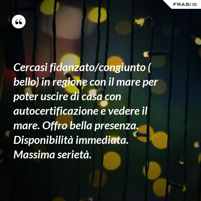 Cercasi fidanzato/congiunto ( bello) in regione con il mare per poter uscire di casa con autocertificazione e vedere il mare. Offro bella presenza. Disponibilità immediata. Massima serietà. - Anonimo