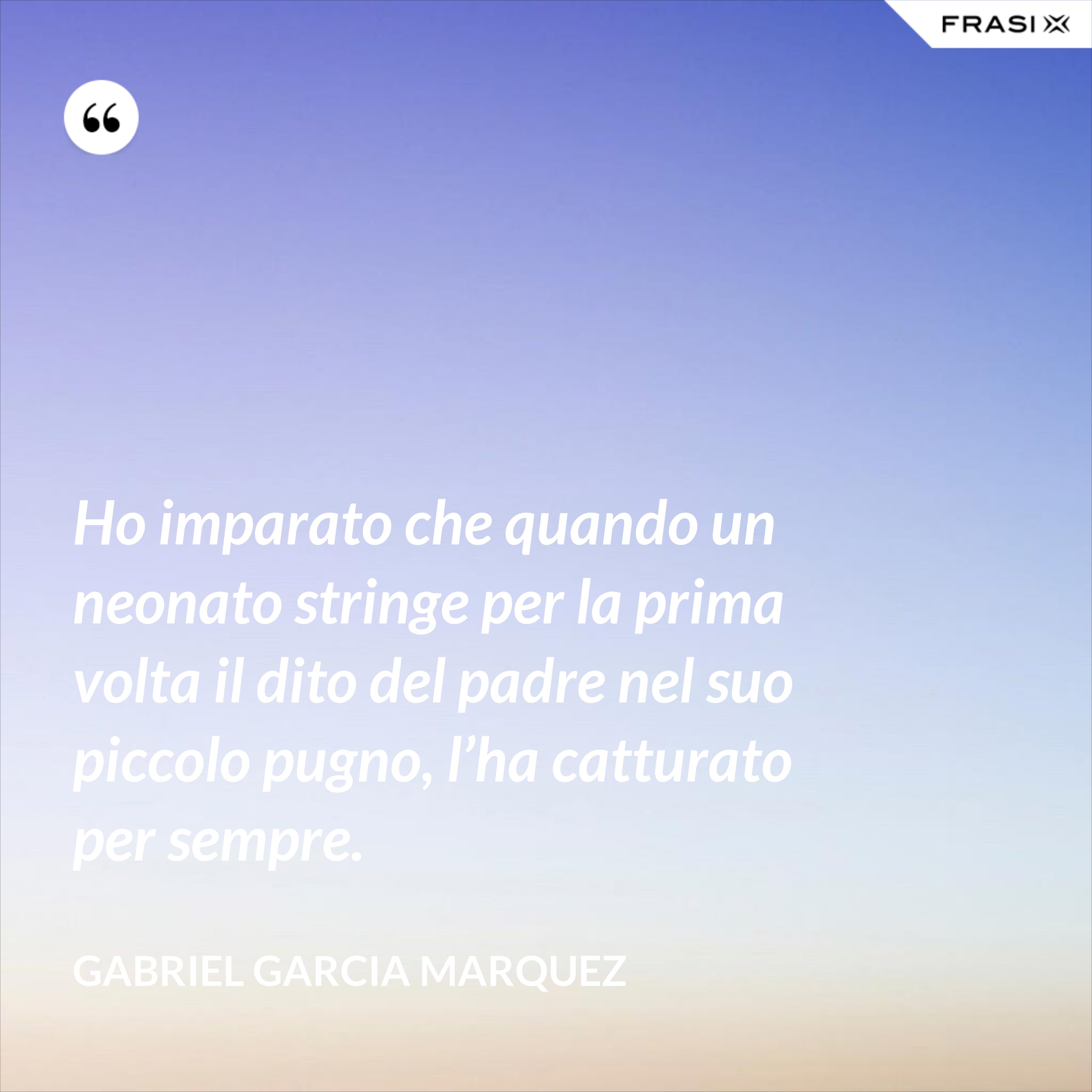 Ho imparato che quando un neonato stringe per la prima volta il dito del padre nel suo piccolo pugno, l’ha catturato per sempre. - Gabriel Garcia Marquez