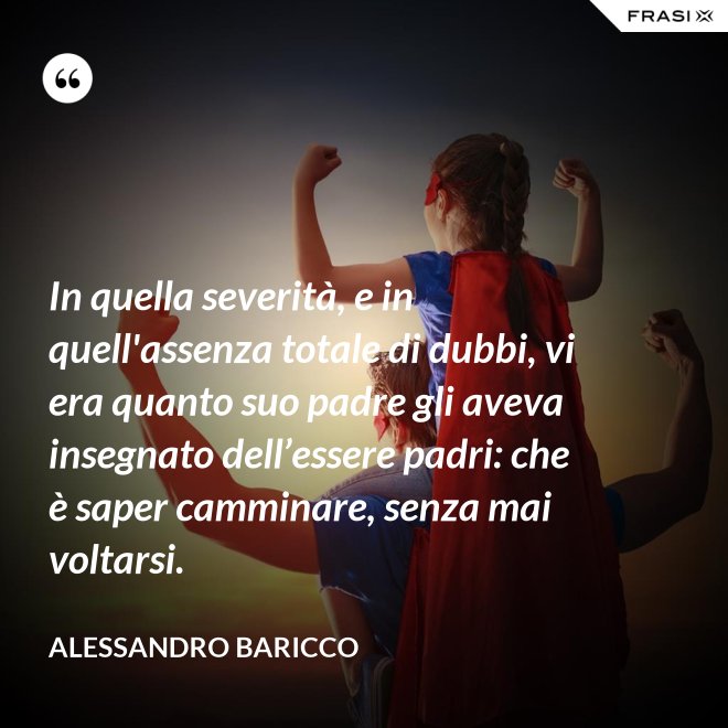 In quella severità, e in quell'assenza totale di dubbi, vi era quanto suo padre gli aveva insegnato dell’essere padri: che è saper camminare, senza mai voltarsi. - Alessandro Baricco