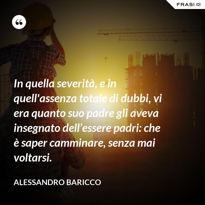 In quella severità, e in quell'assenza totale di dubbi, vi era quanto suo padre gli aveva insegnato dell’essere padri: che è saper camminare, senza mai voltarsi. - Alessandro Baricco