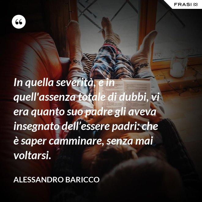 In quella severità, e in quell'assenza totale di dubbi, vi era quanto suo padre gli aveva insegnato dell’essere padri: che è saper camminare, senza mai voltarsi. - Alessandro Baricco