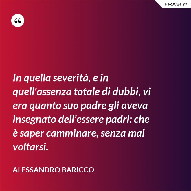 In quella severità, e in quell'assenza totale di dubbi, vi era quanto suo padre gli aveva insegnato dell’essere padri: che è saper camminare, senza mai voltarsi. - Alessandro Baricco