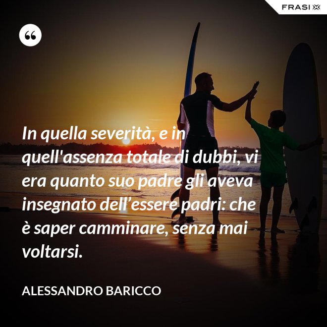 In quella severità, e in quell'assenza totale di dubbi, vi era quanto suo padre gli aveva insegnato dell’essere padri: che è saper camminare, senza mai voltarsi. - Alessandro Baricco