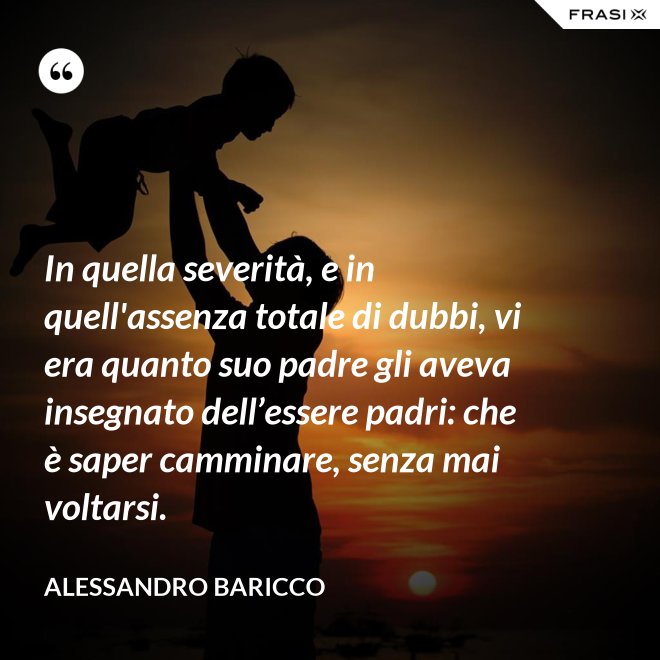 In quella severità, e in quell'assenza totale di dubbi, vi era quanto suo padre gli aveva insegnato dell’essere padri: che è saper camminare, senza mai voltarsi. - Alessandro Baricco
