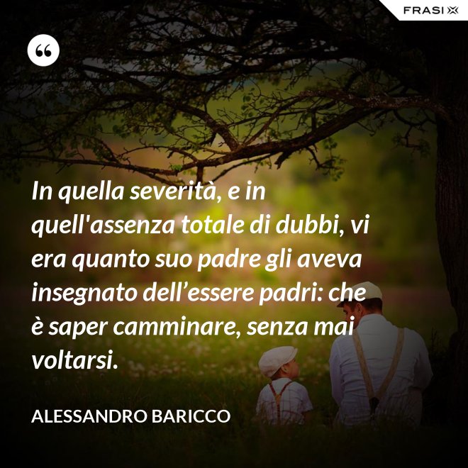 In quella severità, e in quell'assenza totale di dubbi, vi era quanto suo padre gli aveva insegnato dell’essere padri: che è saper camminare, senza mai voltarsi. - Alessandro Baricco