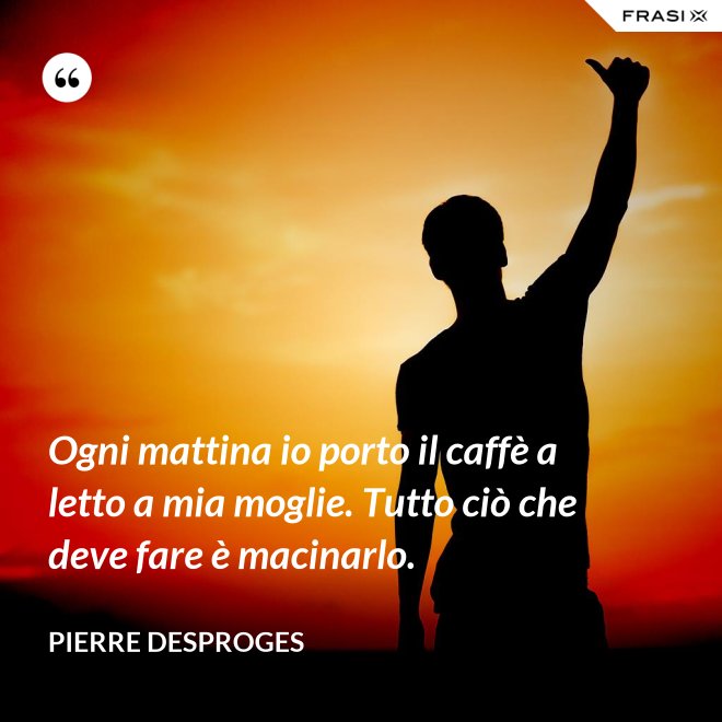 Ogni mattina io porto il caffè a letto a mia moglie. Tutto ciò che deve fare è macinarlo. - Pierre Desproges