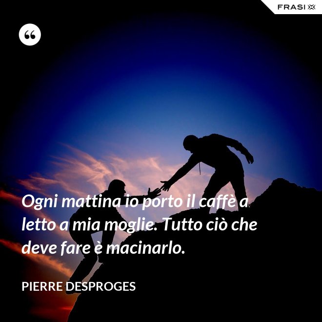 Ogni mattina io porto il caffè a letto a mia moglie. Tutto ciò che deve fare è macinarlo. - Pierre Desproges