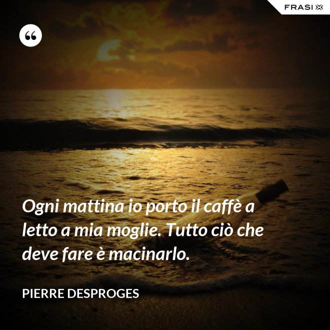 Ogni mattina io porto il caffè a letto a mia moglie. Tutto ciò che deve fare è macinarlo. - Pierre Desproges