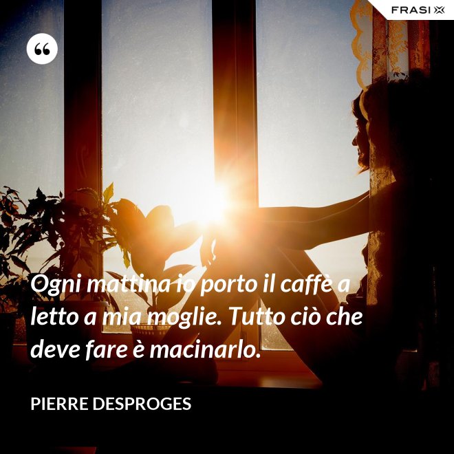 Ogni mattina io porto il caffè a letto a mia moglie. Tutto ciò che deve fare è macinarlo. - Pierre Desproges