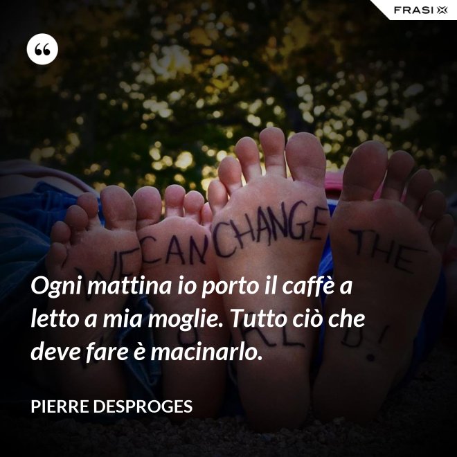 Ogni mattina io porto il caffè a letto a mia moglie. Tutto ciò che deve fare è macinarlo. - Pierre Desproges