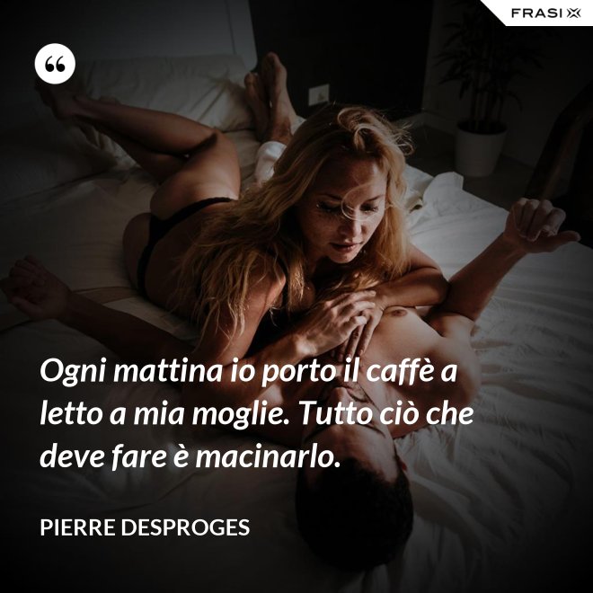 Ogni mattina io porto il caffè a letto a mia moglie. Tutto ciò che deve fare è macinarlo. - Pierre Desproges